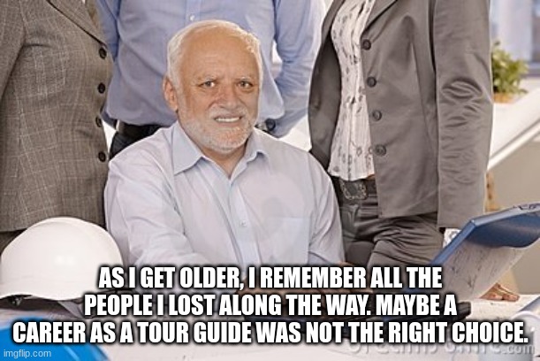 Harold's extreme internal pain | AS I GET OLDER, I REMEMBER ALL THE PEOPLE I LOST ALONG THE WAY. MAYBE A CAREER AS A TOUR GUIDE WAS NOT THE RIGHT CHOICE. | image tagged in harold's extreme internal pain | made w/ Imgflip meme maker