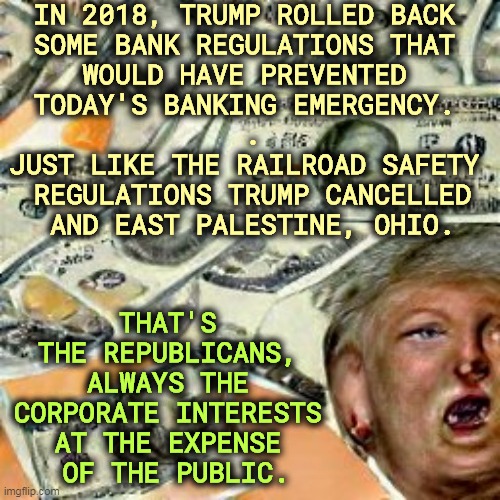 Republicans deregulate. Then we get disasters. | IN 2018, TRUMP ROLLED BACK 

SOME BANK REGULATIONS THAT 
WOULD HAVE PREVENTED 
TODAY'S BANKING EMERGENCY. 
.
JUST LIKE THE RAILROAD SAFETY 
REGULATIONS TRUMP CANCELLED
AND EAST PALESTINE, OHIO. THAT'S 
THE REPUBLICANS, 
ALWAYS THE 
CORPORATE INTERESTS 
AT THE EXPENSE 
OF THE PUBLIC. | image tagged in republicans,help,corporations,hurt,you | made w/ Imgflip meme maker