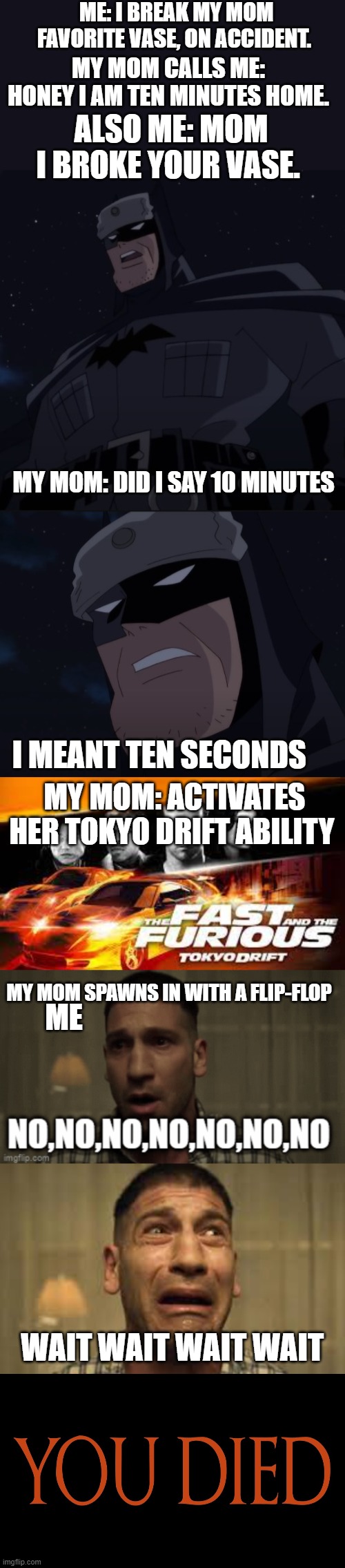 Pov: I broke my mom's vase | ME: I BREAK MY MOM FAVORITE VASE, ON ACCIDENT. MY MOM CALLS ME: HONEY I AM TEN MINUTES HOME. ALSO ME: MOM I BROKE YOUR VASE. MY MOM: DID I SAY 10 MINUTES; I MEANT TEN SECONDS; MY MOM: ACTIVATES HER TOKYO DRIFT ABILITY; MY MOM SPAWNS IN WITH A FLIP-FLOP; ME; WAIT WAIT WAIT WAIT | image tagged in batman,fast and furious,punisher,elder scrolls | made w/ Imgflip meme maker