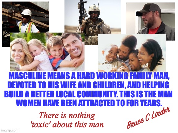 Masculine | MASCULINE MEANS A HARD WORKING FAMILY MAN,
DEVOTED TO HIS WIFE AND CHILDREN, AND HELPING 
BUILD A BETTER LOCAL COMMUNITY. THIS IS THE MAN 
WOMEN HAVE BEEN ATTRACTED TO FOR YEARS. There is nothing 'toxic' about this man; Bruce C Linder | image tagged in masculine,family,faithful,father,protector,husband | made w/ Imgflip meme maker