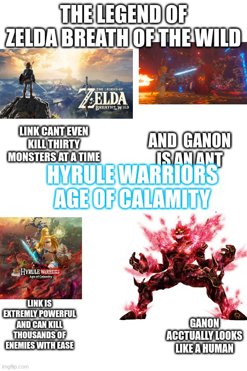 what | THE LEGEND OF ZELDA BREATH OF THE WILD; LINK CANT EVEN KILL THIRTY MONSTERS AT A TIME; AND  GANON IS AN ANT; HYRULE WARRIORS AGE OF CALAMITY; LINK IS EXTREMLY POWERFUL AND CAN KILL THOUSANDS OF ENEMIES WITH EASE; GANON ACCTUALLY LOOKS LIKE A HUMAN | image tagged in memes | made w/ Imgflip meme maker
