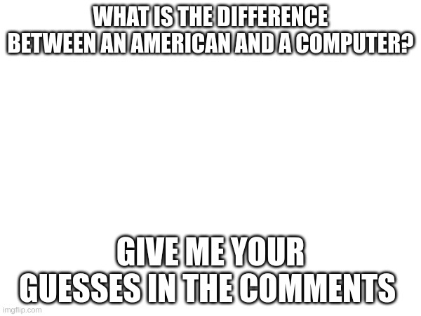 WHAT IS THE DIFFERENCE BETWEEN AN AMERICAN AND A COMPUTER? GIVE ME YOUR GUESSES IN THE COMMENTS | image tagged in jokes,memes | made w/ Imgflip meme maker