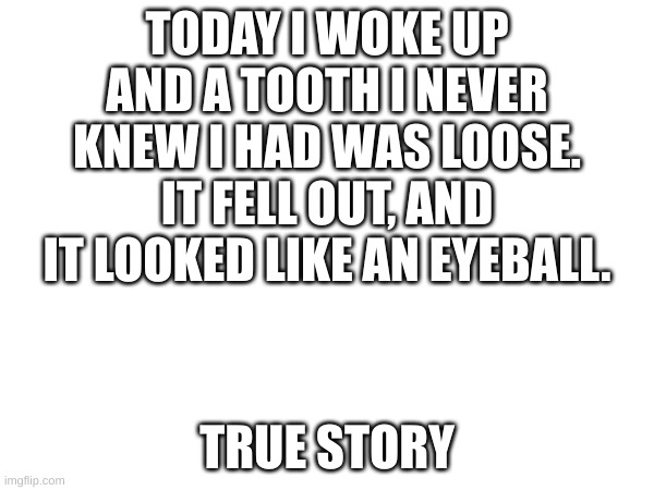is this normal | TODAY I WOKE UP AND A TOOTH I NEVER KNEW I HAD WAS LOOSE. IT FELL OUT, AND IT LOOKED LIKE AN EYEBALL. TRUE STORY | image tagged in weird,gross | made w/ Imgflip meme maker
