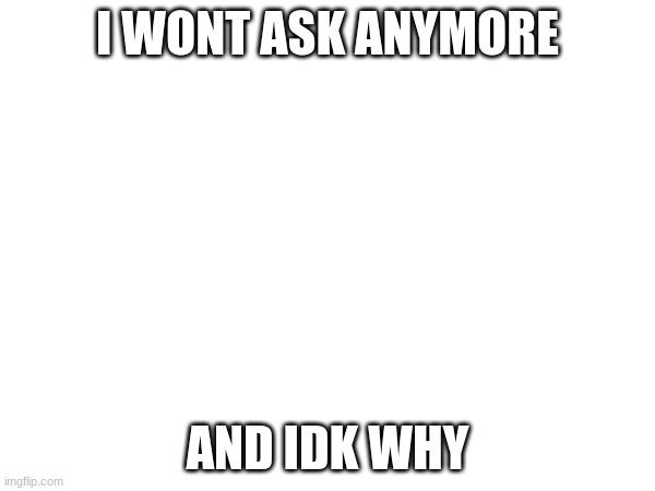 I WONT ASK ANYMORE; AND IDK WHY | made w/ Imgflip meme maker