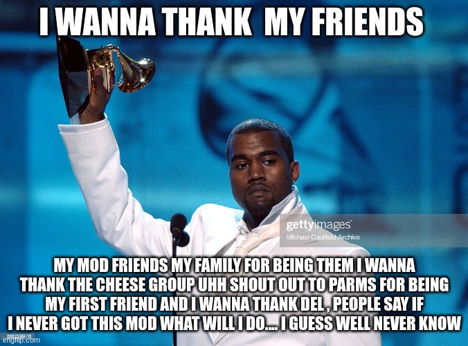 i made it.... | I WANNA THANK  MY FRIENDS; MY MOD FRIENDS MY FAMILY FOR BEING THEM I WANNA THANK THE CHEESE GROUP UHH SHOUT OUT TO PARMS FOR BEING MY FIRST FRIEND AND I WANNA THANK DEL , PEOPLE SAY IF I NEVER GOT THIS MOD WHAT WILL I DO.... I GUESS WELL NEVER KNOW | made w/ Imgflip meme maker