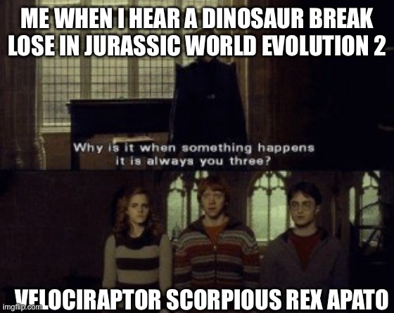 Why is it when something happens it is always you three? | ME WHEN I HEAR A DINOSAUR BREAK LOSE IN JURASSIC WORLD EVOLUTION 2; VELOCIRAPTOR SCORPIOUS REX APATOSAURUS | image tagged in why is it when something happens it is always you three | made w/ Imgflip meme maker