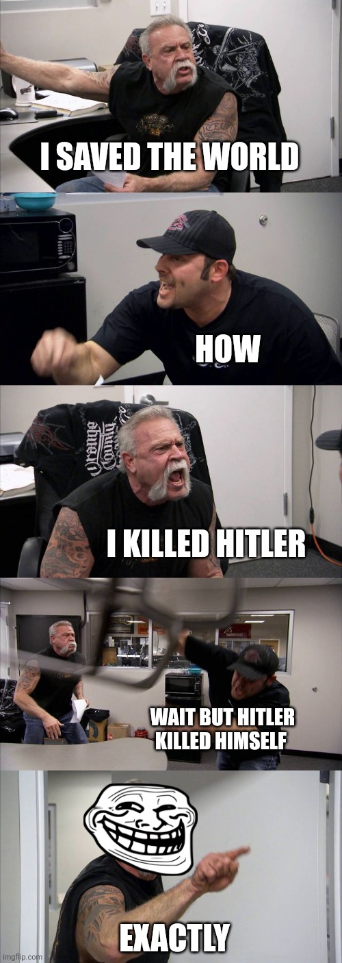 American Chopper Argument | I SAVED THE WORLD; HOW; I KILLED HITLER; WAIT BUT HITLER KILLED HIMSELF; EXACTLY | image tagged in memes,american chopper argument | made w/ Imgflip meme maker