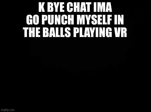 Black background | K BYE CHAT IMA GO PUNCH MYSELF IN THE BALLS PLAYING VR | image tagged in black background | made w/ Imgflip meme maker