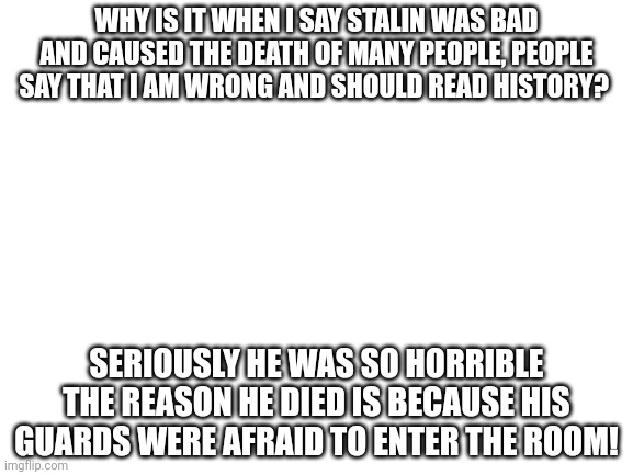 seriously. and if you try to start an argument i will ignore it because i am sick of people trying to defend communism | WHY IS IT WHEN I SAY STALIN WAS BAD AND CAUSED THE DEATH OF MANY PEOPLE, PEOPLE SAY THAT I AM WRONG AND SHOULD READ HISTORY? SERIOUSLY HE WAS SO HORRIBLE THE REASON HE DIED IS BECAUSE HIS GUARDS WERE AFRAID TO ENTER THE ROOM! | image tagged in blank white template,history | made w/ Imgflip meme maker