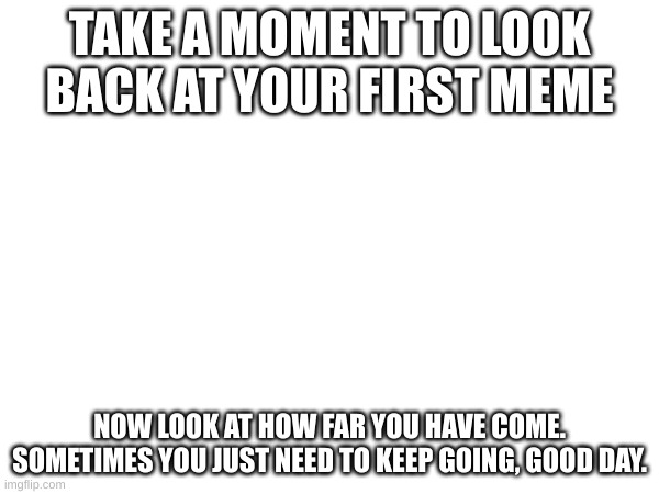 ._. | TAKE A MOMENT TO LOOK BACK AT YOUR FIRST MEME; NOW LOOK AT HOW FAR YOU HAVE COME. SOMETIMES YOU JUST NEED TO KEEP GOING, GOOD DAY. | image tagged in its time | made w/ Imgflip meme maker