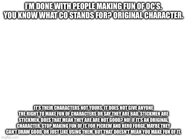 I’m done with all of this nonsense. Peace out. | I’M DONE WITH PEOPLE MAKING FUN OF OC’S. YOU KNOW WHAT CO STANDS FOR? ORIGINAL CHARACTER. IT’S THEIR CHARACTERS NOT YOURS. IT DOES NOT GIVE ANYONE THE RIGHT TO MAKE FUN OF CHARACTERS OR SAY THEY ARE BAD. STICKMEN ARE STICKMEN. DOES THAT MEAN THEY ARE ARE NOT GOOD? NO! IF IT’S AN ORIGINAL CHARACTER, STOP MAKING FUN OF IT. FOR PICREW AND HERO FORGE, MAYBE THEY CAN’T DRAW GOOD. OR JUST LIKE USING THEM. BUT THAT DOESN’T MEAN YOU MAKE FUN OF IT. | made w/ Imgflip meme maker