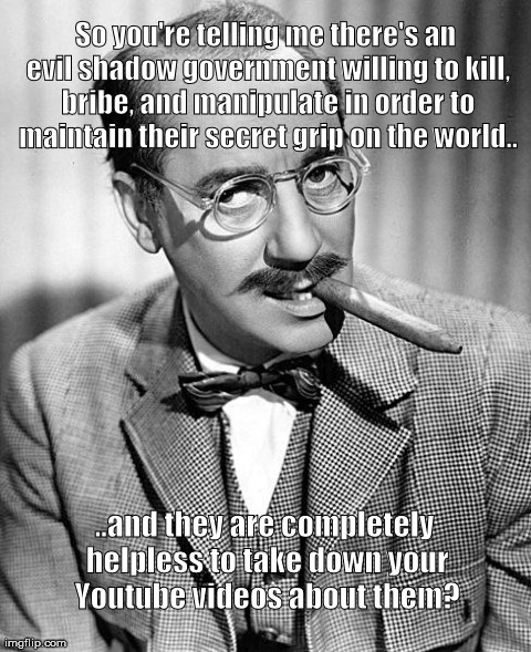So you're telling me there's an evil shadow government willing to kill, bribe, and manipulate in order to maintain their secret grip on the  | image tagged in skeptical groucho,politics | made w/ Imgflip meme maker