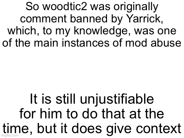 So woodtic2 was originally comment banned by Yarrick, which, to my knowledge, was one of the main instances of mod abuse; It is still unjustifiable for him to do that at the time, but it does give context | made w/ Imgflip meme maker