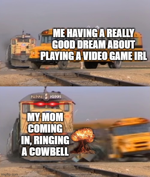 A train hitting a school bus | ME HAVING A REALLY GOOD DREAM ABOUT PLAYING A VIDEO GAME IRL; MY MOM COMING IN, RINGING A COWBELL | image tagged in a train hitting a school bus | made w/ Imgflip meme maker