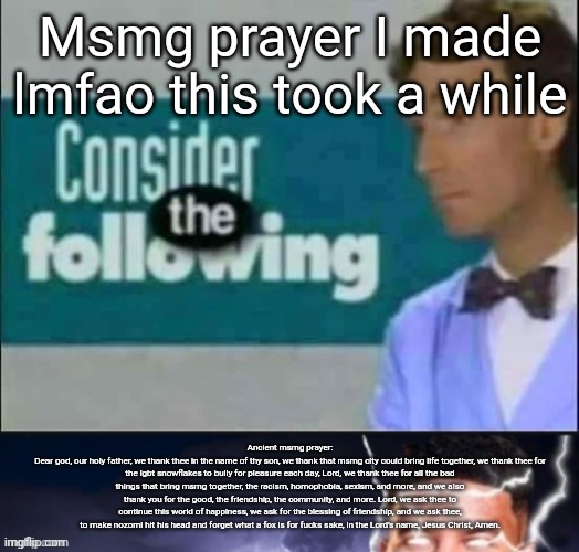 Msmg prayer I made lmfao this took a while; Ancient msmg prayer:
Dear god, our holy father, we thank thee in the name of thy son, we thank that msmg city could bring life together, we thank thee for the lgbt snowflakes to bully for pleasure each day, Lord, we thank thee for all the bad things that bring msmg together, the racism, homophobia, sexism, and more, and we also thank you for the good, the friendship, the community, and more. Lord, we ask thee to continue this world of happiness, we ask for the blessing of friendship, and we ask thee, to make nozomi hit his head and forget what a fox is for fucks sake, in the Lord's name, Jesus Christ, Amen. | made w/ Imgflip meme maker