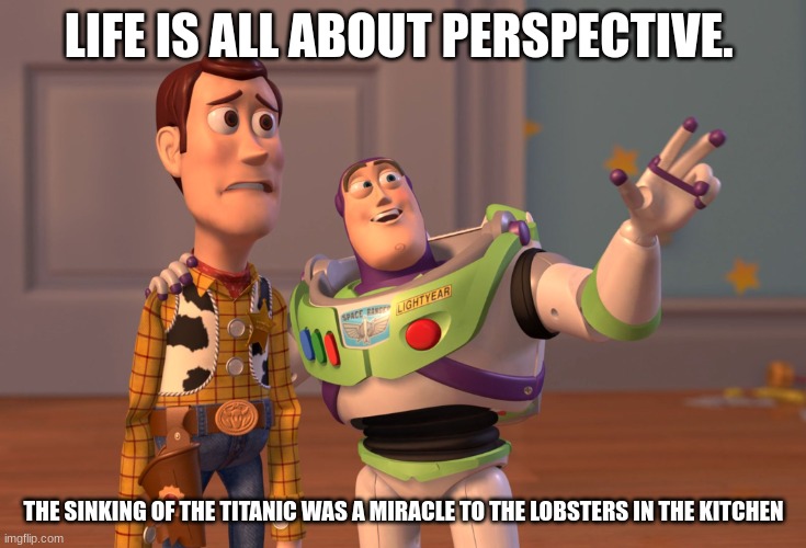 X, X Everywhere Meme | LIFE IS ALL ABOUT PERSPECTIVE. THE SINKING OF THE TITANIC WAS A MIRACLE TO THE LOBSTERS IN THE KITCHEN | image tagged in memes,x x everywhere | made w/ Imgflip meme maker