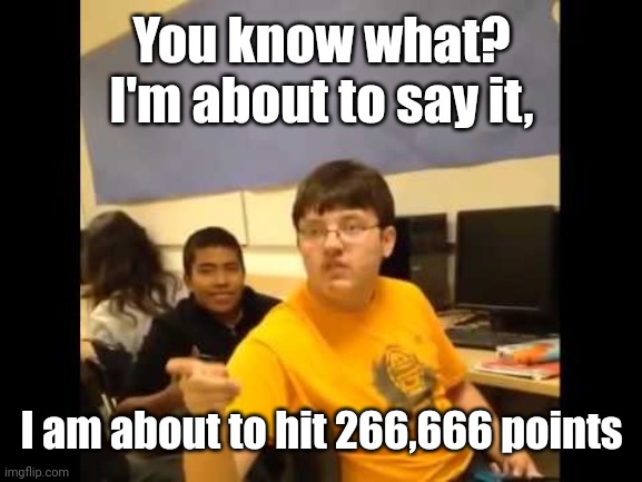 Another meme of talking about the number 666 | You know what? I'm about to say it, I am about to hit 266,666 points | image tagged in you know what i'm about to say it,memes,micefond,funny,666 | made w/ Imgflip meme maker