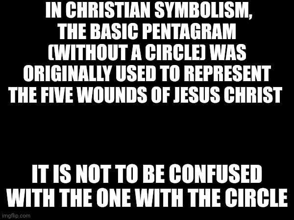 Random Christian fact pt. 1 (I am doing a little series) | IN CHRISTIAN SYMBOLISM, THE BASIC PENTAGRAM (WITHOUT A CIRCLE) WAS ORIGINALLY USED TO REPRESENT THE FIVE WOUNDS OF JESUS CHRIST; IT IS NOT TO BE CONFUSED WITH THE ONE WITH THE CIRCLE | made w/ Imgflip meme maker