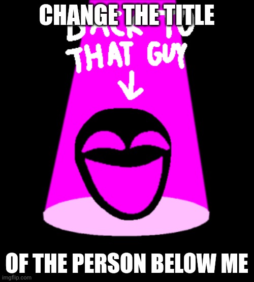 Back To That Guy E-142 Version | CHANGE THE TITLE; OF THE PERSON BELOW ME | image tagged in back to that guy e-142 version | made w/ Imgflip meme maker