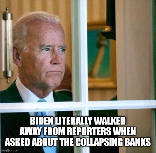 Sad Joe Biden |  BIDEN LITERALLY WALKED AWAY FROM REPORTERS WHEN ASKED ABOUT THE COLLAPSING BANKS | image tagged in sad joe biden,funny memes | made w/ Imgflip meme maker