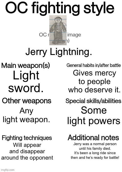 Stuff | Jerry Lightning. Gives mercy to people who deserve it. Light sword. Some light powers; Any light weapon. Will appear and disappear around the opponent; Jerry was a normal person until his family died. It’s been a long ride since then and he’s ready for battle! | image tagged in oc fighting style | made w/ Imgflip meme maker