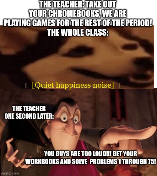Hotel Transylvania Dracula pointing meme | THE TEACHER: TAKE OUT YOUR CHROMEBOOKS, WE ARE PLAYING GAMES FOR THE REST OF THE PERIOD!
THE WHOLE CLASS:; [Quiet happiness noise]; THE TEACHER ONE SECOND LATER:; YOU GUYS ARE TOO LOUD!!! GET YOUR WORKBOOKS AND SOLVE  PROBLEMS 1 THROUGH 75! | image tagged in hotel transylvania dracula pointing meme,happiness noise,teachers | made w/ Imgflip meme maker