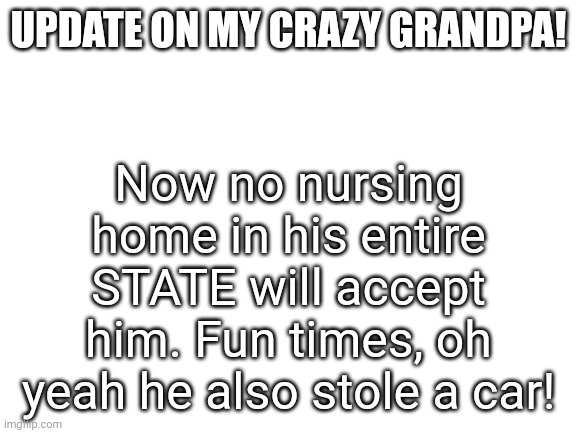 RIP to my mom who has to deal with this | UPDATE ON MY CRAZY GRANDPA! Now no nursing home in his entire STATE will accept him. Fun times, oh yeah he also stole a car! | image tagged in blank white template | made w/ Imgflip meme maker