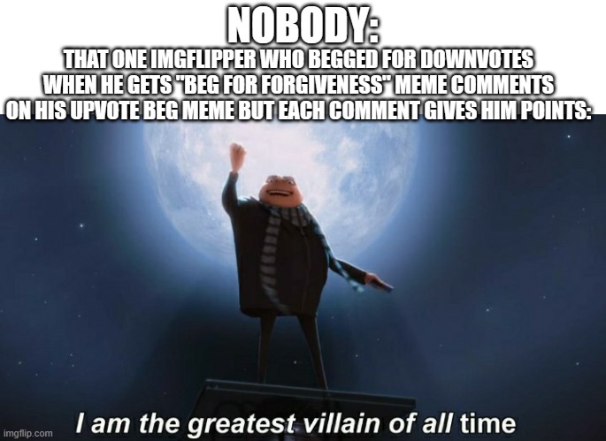 sry for the long description but its true | NOBODY:; THAT ONE IMGFLIPPER WHO BEGGED FOR DOWNVOTES WHEN HE GETS "BEG FOR FORGIVENESS" MEME COMMENTS ON HIS UPVOTE BEG MEME BUT EACH COMMENT GIVES HIM POINTS: | image tagged in i am the greatest villain of all time,beg for forgiveness,memes,funny memes,relatable memes,upvote begging | made w/ Imgflip meme maker