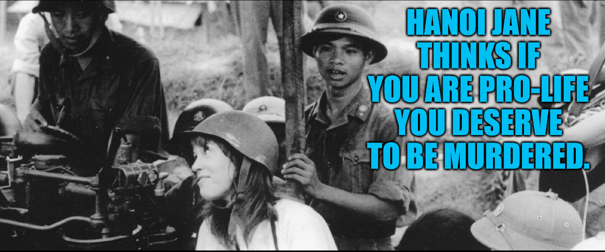 Hanoi Jane wants you Dead | HANOI JANE THINKS IF YOU ARE PRO-LIFE YOU DESERVE TO BE MURDERED. | image tagged in jane fonda,viet cong | made w/ Imgflip meme maker