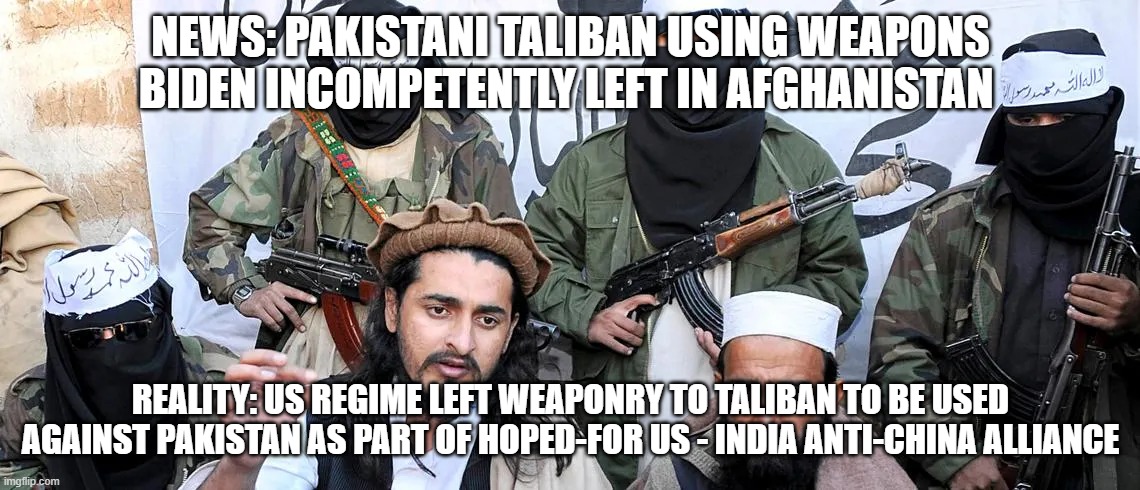 NEWS: PAKISTANI TALIBAN USING WEAPONS BIDEN INCOMPETENTLY LEFT IN AFGHANISTAN; REALITY: US REGIME LEFT WEAPONRY TO TALIBAN TO BE USED AGAINST PAKISTAN AS PART OF HOPED-FOR US - INDIA ANTI-CHINA ALLIANCE | image tagged in memes | made w/ Imgflip meme maker