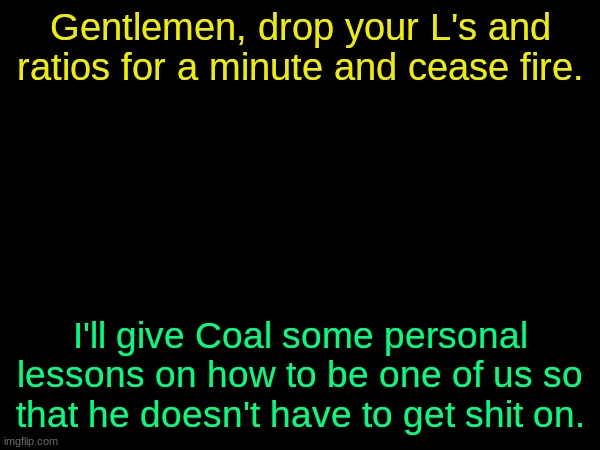 drizzy text temp | Gentlemen, drop your L's and ratios for a minute and cease fire. I'll give Coal some personal lessons on how to be one of us so that he doesn't have to get shit on. | image tagged in drizzy text temp | made w/ Imgflip meme maker