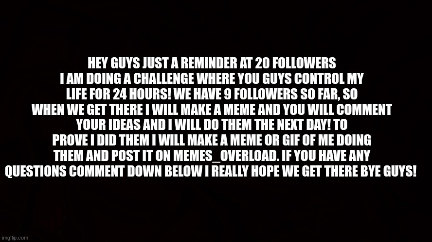 we have 9 followers so far! | HEY GUYS JUST A REMINDER AT 20 FOLLOWERS I AM DOING A CHALLENGE WHERE YOU GUYS CONTROL MY LIFE FOR 24 HOURS! WE HAVE 9 FOLLOWERS SO FAR, SO WHEN WE GET THERE I WILL MAKE A MEME AND YOU WILL COMMENT YOUR IDEAS AND I WILL DO THEM THE NEXT DAY! TO PROVE I DID THEM I WILL MAKE A MEME OR GIF OF ME DOING THEM AND POST IT ON MEMES_OVERLOAD. IF YOU HAVE ANY QUESTIONS COMMENT DOWN BELOW I REALLY HOPE WE GET THERE BYE GUYS! | image tagged in challenge | made w/ Imgflip meme maker