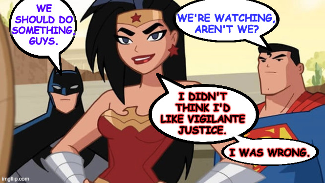 WE
SHOULD DO
SOMETHING,
GUYS. WE'RE WATCHING,
AREN'T WE? I DIDN'T
THINK I'D
LIKE VIGILANTE
JUSTICE. I WAS WRONG. | made w/ Imgflip meme maker