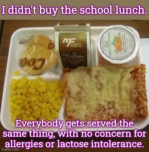 I've read about schools in other countries giving food choices. | I didn't buy the school lunch. Everybody gets served the
same thing, with no concern for
allergies or lactose intolerance. | image tagged in school lunch,conformity,dangerous,sickness | made w/ Imgflip meme maker