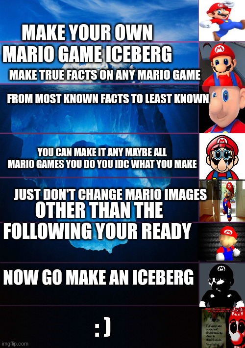 iceberg levels tiers | MAKE YOUR OWN MARIO GAME ICEBERG; MAKE TRUE FACTS ON ANY MARIO GAME; FROM MOST KNOWN FACTS TO LEAST KNOWN; YOU CAN MAKE IT ANY MAYBE ALL MARIO GAMES YOU DO YOU IDC WHAT YOU MAKE; JUST DON'T CHANGE MARIO IMAGES; OTHER THAN THE FOLLOWING YOUR READY; NOW GO MAKE AN ICEBERG; : ) | image tagged in iceberg levels tiers | made w/ Imgflip meme maker