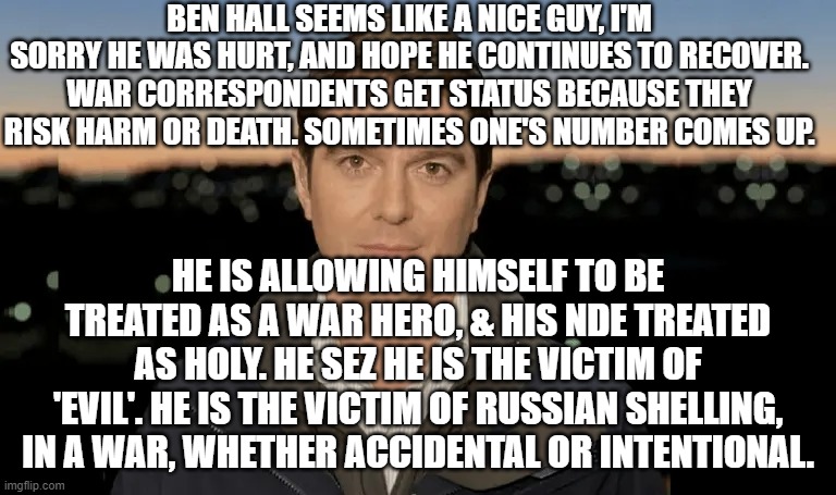 BEN HALL SEEMS LIKE A NICE GUY, I'M SORRY HE WAS HURT, AND HOPE HE CONTINUES TO RECOVER. WAR CORRESPONDENTS GET STATUS BECAUSE THEY RISK HARM OR DEATH. SOMETIMES ONE'S NUMBER COMES UP. HE IS ALLOWING HIMSELF TO BE TREATED AS A WAR HERO, & HIS NDE TREATED AS HOLY. HE SEZ HE IS THE VICTIM OF 'EVIL'. HE IS THE VICTIM OF RUSSIAN SHELLING, IN A WAR, WHETHER ACCIDENTAL OR INTENTIONAL. | image tagged in memes | made w/ Imgflip meme maker