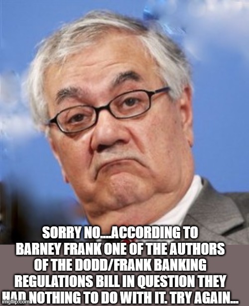 Barney Frank | SORRY NO....ACCORDING TO BARNEY FRANK ONE OF THE AUTHORS OF THE DODD/FRANK BANKING REGULATIONS BILL IN QUESTION THEY HAD NOTHING TO DO WITH  | image tagged in barney frank | made w/ Imgflip meme maker