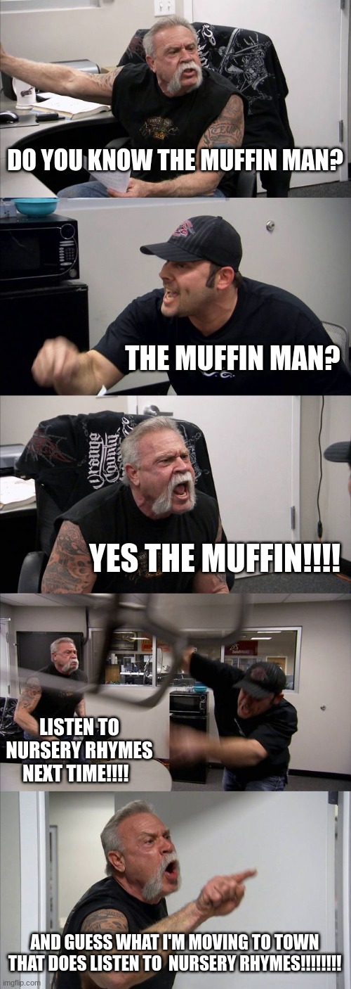 American Chopper Argument Meme | DO YOU KNOW THE MUFFIN MAN? THE MUFFIN MAN? YES THE MUFFIN!!!! LISTEN TO NURSERY RHYMES NEXT TIME!!!! AND GUESS WHAT I'M MOVING TO TOWN THAT DOES LISTEN TO  NURSERY RHYMES!!!!!!!! | image tagged in memes,american chopper argument | made w/ Imgflip meme maker