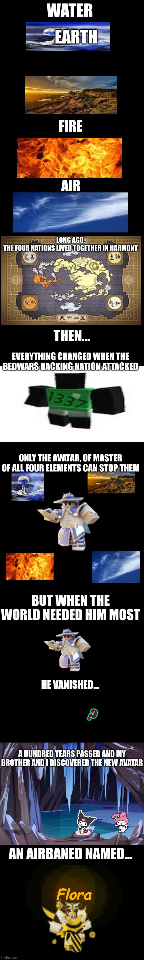 whim kit lore (bedwars meme) | WATER; EARTH; FIRE; AIR; LONG AGO,
THE FOUR NATIONS LIVED TOGETHER IN HARMONY; THEN... EVERYTHING CHANGED WHEN THE BEDWARS HACKING NATION ATTACKED; ONLY THE AVATAR, OF MASTER OF ALL FOUR ELEMENTS CAN STOP THEM; BUT WHEN THE WORLD NEEDED HIM MOST; HE VANISHED... ? A HUNDRED YEARS PASSED AND MY BROTHER AND I DISCOVERED THE NEW AVATAR; AN AIRBANED NAMED... Flora | image tagged in bedwars,lore,roblox,roblox meme,story,true story | made w/ Imgflip meme maker