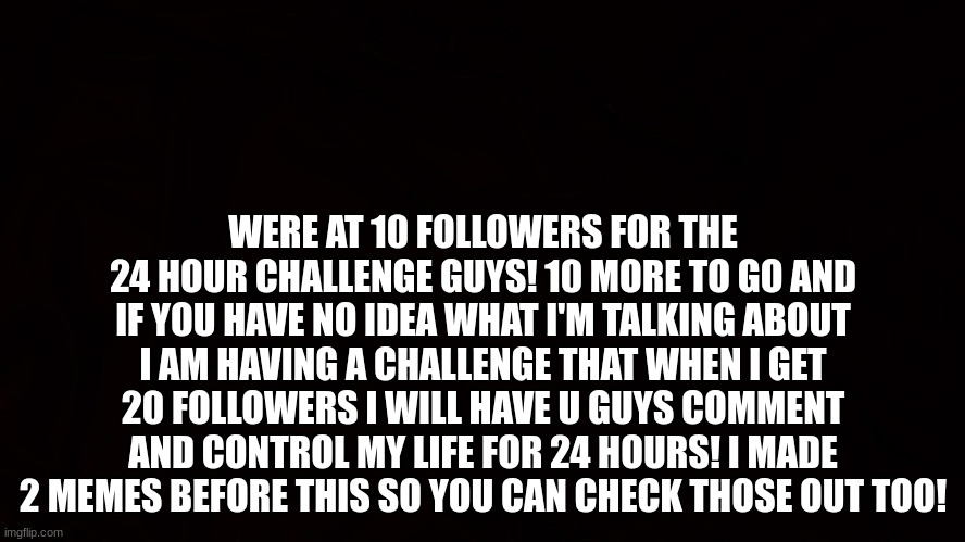 10 more to go! | WERE AT 10 FOLLOWERS FOR THE 24 HOUR CHALLENGE GUYS! 10 MORE TO GO AND IF YOU HAVE NO IDEA WHAT I'M TALKING ABOUT I AM HAVING A CHALLENGE THAT WHEN I GET 20 FOLLOWERS I WILL HAVE U GUYS COMMENT AND CONTROL MY LIFE FOR 24 HOURS! I MADE 2 MEMES BEFORE THIS SO YOU CAN CHECK THOSE OUT TOO! | image tagged in challenge,thank you | made w/ Imgflip meme maker