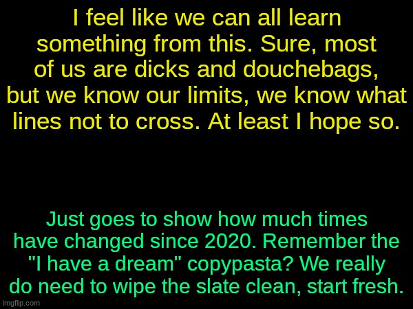 drizzy text temp | I feel like we can all learn something from this. Sure, most of us are dicks and douchebags, but we know our limits, we know what lines not to cross. At least I hope so. Just goes to show how much times have changed since 2020. Remember the "I have a dream" copypasta? We really do need to wipe the slate clean, start fresh. | image tagged in drizzy text temp | made w/ Imgflip meme maker