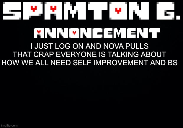 Spamton announcement temp | I JUST LOG ON AND NOVA PULLS THAT CRAP EVERYONE IS TALKING ABOUT HOW WE ALL NEED SELF IMPROVEMENT AND BS | image tagged in spamton announcement temp | made w/ Imgflip meme maker