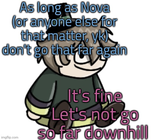 d | As long as Nova (or anyone else for that matter, yk) don't go that far again; It's fine
Let's not go so far downhill | image tagged in cracker | made w/ Imgflip meme maker