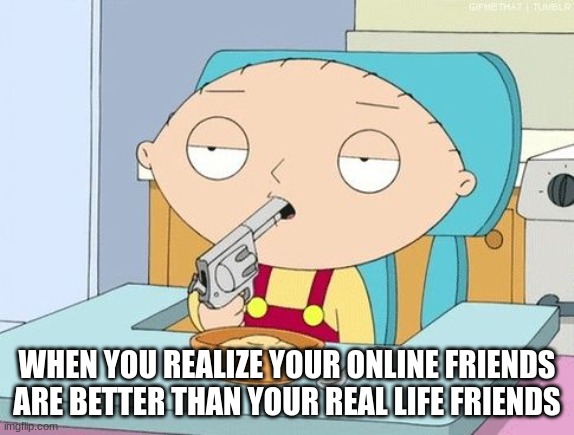 me | WHEN YOU REALIZE YOUR ONLINE FRIENDS ARE BETTER THAN YOUR REAL LIFE FRIENDS | image tagged in stewie gun in mouth | made w/ Imgflip meme maker