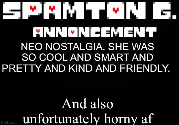 Spamton announcement temp | And also unfortunately horny af; NEO NOSTALGIA. SHE WAS SO COOL AND SMART AND PRETTY AND KIND AND FRIENDLY. | image tagged in spamton announcement temp | made w/ Imgflip meme maker