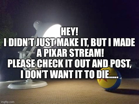Sorry if it feels like begging | HEY!
I DIDN’T JUST MAKE IT, BUT I MADE
 A PIXAR STREAM!
PLEASE CHECK IT OUT AND POST, I DON’T WANT IT TO DIE….. | image tagged in pixar lamp | made w/ Imgflip meme maker