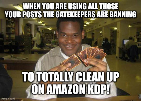 Using Banned Posts to Clean Up on Amazon KDP | WHEN YOU ARE USING ALL THOSE YOUR POSTS THE GATEKEEPERS ARE BANNING; TO TOTALLY CLEAN UP
ON AMAZON KDP! | image tagged in you just activated my trap card | made w/ Imgflip meme maker