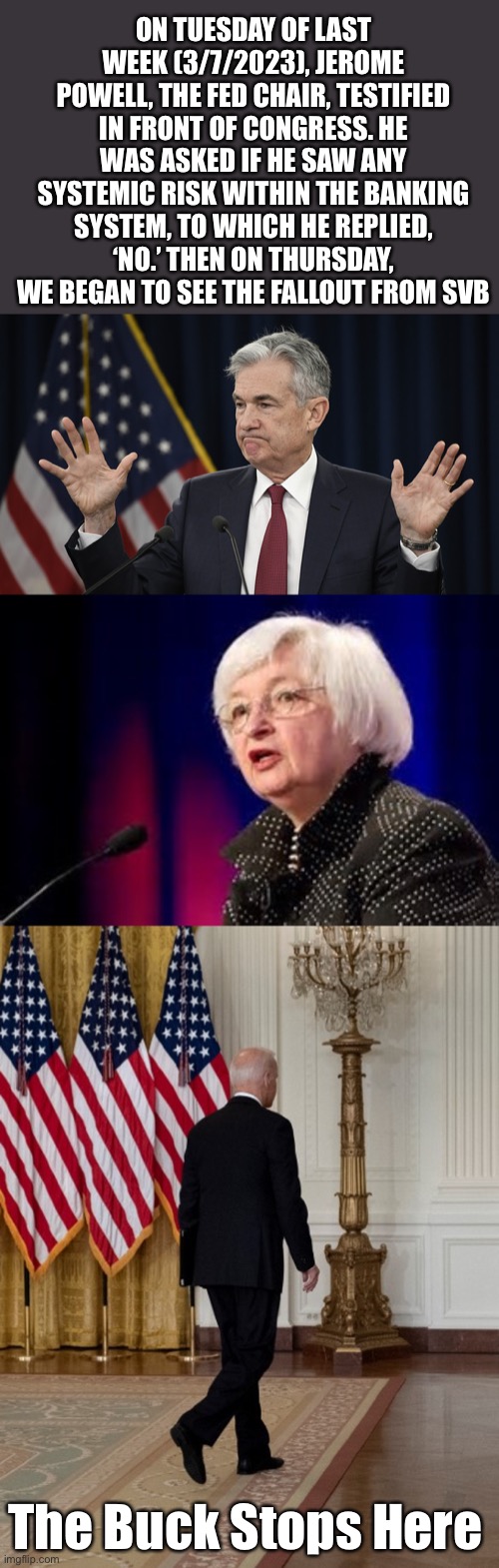 Fed Chairman, Treasury Secretary and POTUS all need to resign for gross failure. | ON TUESDAY OF LAST WEEK (3/7/2023), JEROME POWELL, THE FED CHAIR, TESTIFIED IN FRONT OF CONGRESS. HE WAS ASKED IF HE SAW ANY SYSTEMIC RISK WITHIN THE BANKING SYSTEM, TO WHICH HE REPLIED, ‘NO.’ THEN ON THURSDAY, WE BEGAN TO SEE THE FALLOUT FROM SVB; The Buck Stops Here | image tagged in jerome powell but i don't know tho,janet yellen,biden back,sv bank | made w/ Imgflip meme maker