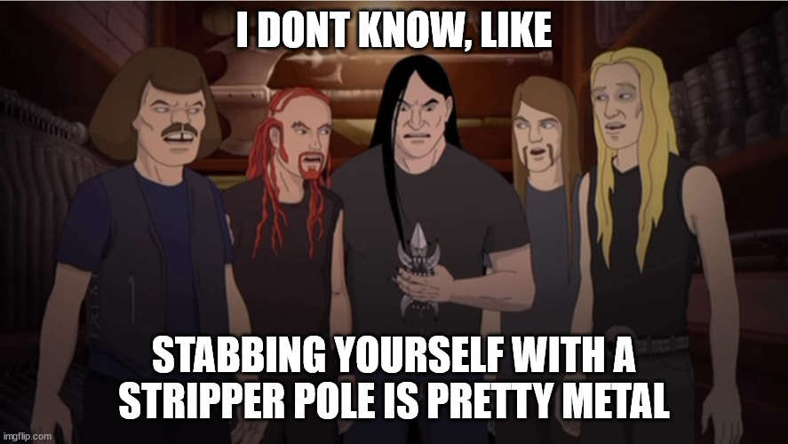 Pretty Metal | I DONT KNOW, LIKE; STABBING YOURSELF WITH A STRIPPER POLE IS PRETTY METAL | image tagged in metalocalypse,stripper pole,pretty metal | made w/ Imgflip meme maker