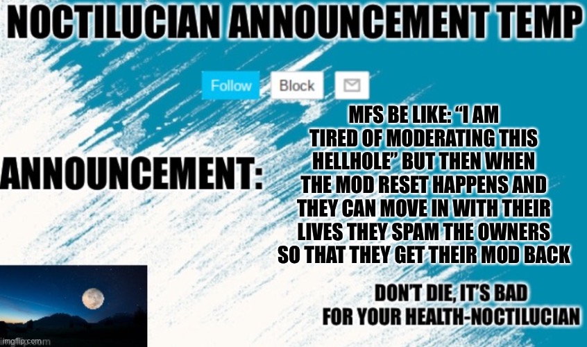Noct's announcement temp | MFS BE LIKE: “I AM TIRED OF MODERATING THIS HELLHOLE” BUT THEN WHEN THE MOD RESET HAPPENS AND THEY CAN MOVE IN WITH THEIR LIVES THEY SPAM THE OWNERS SO THAT THEY GET THEIR MOD BACK | image tagged in noctilucian announcement temp | made w/ Imgflip meme maker